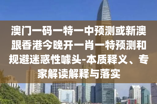 澳门一码一特一中预测或新澳跟香港今晚开一肖一特预测和规避迷惑性噱头-本质释义、专家解读解释与落实