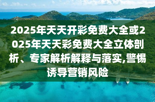 2025年天天开彩免费大全或2025年天天彩免费大全立体剖析、专家解析解释与落实,警惕诱导营销风险